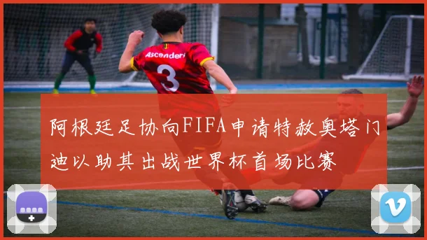 阿根廷足协向FIFA申请特赦奥塔门迪以助其出战世界杯首场比赛