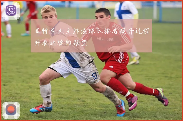 亚特兰大主帅谈球队排名提升过程并表达续约期望