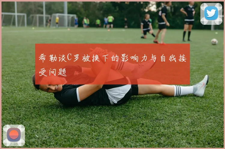 希勒谈C罗被换下的影响力与自我接受问题