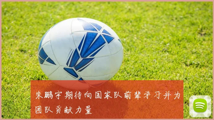 朱鹏宇期待向国家队前辈学习并为团队贡献力量