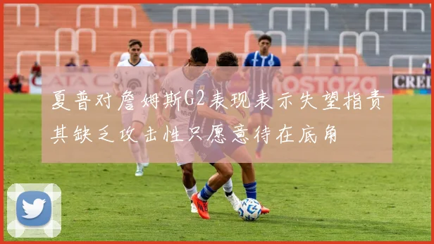夏普对詹姆斯G2表现表示失望指责其缺乏攻击性只愿意待在底角
