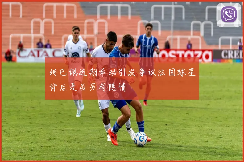 姆巴佩近期举动引发争议法国球星背后是否另有隐情