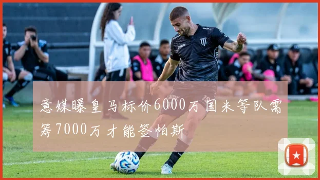 意媒曝皇马标价6000万国米等队需筹7000万才能签帕斯