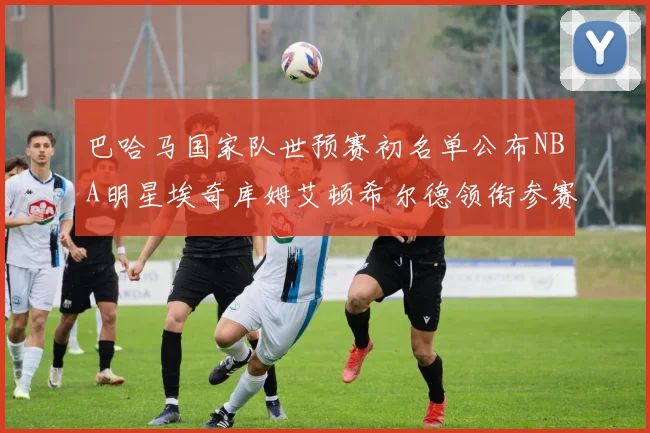 巴哈马国家队世预赛初名单公布NBA明星埃奇库姆艾顿希尔德领衔参赛阵容