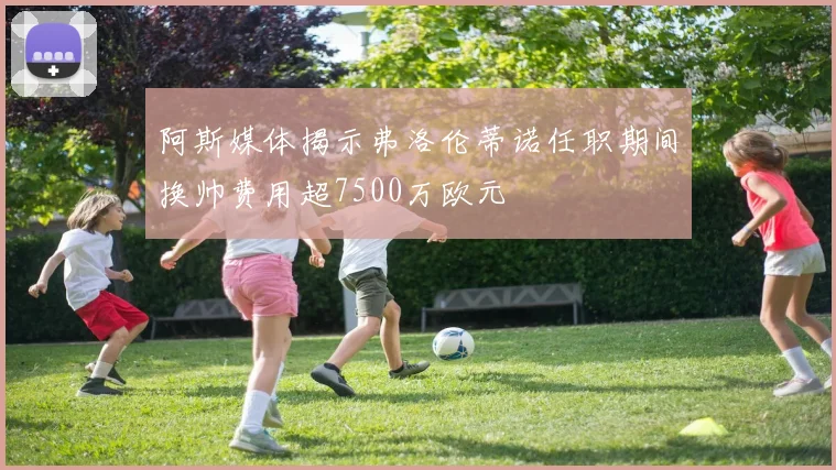阿斯媒体揭示弗洛伦蒂诺任职期间换帅费用超7500万欧元