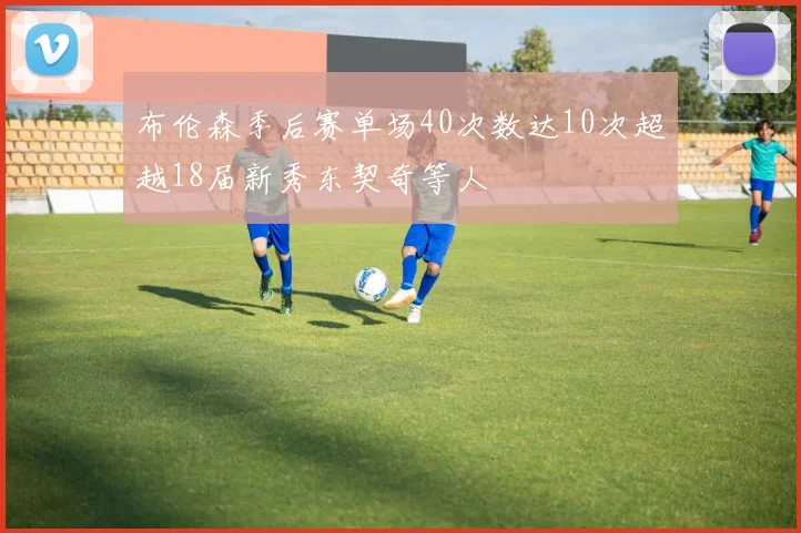 布伦森季后赛单场40次数达10次超越18届新秀东契奇等人