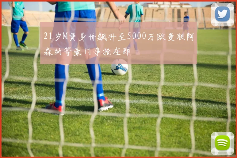 21岁M费身价飙升至5000万欧曼联阿森纳等豪门争抢在即