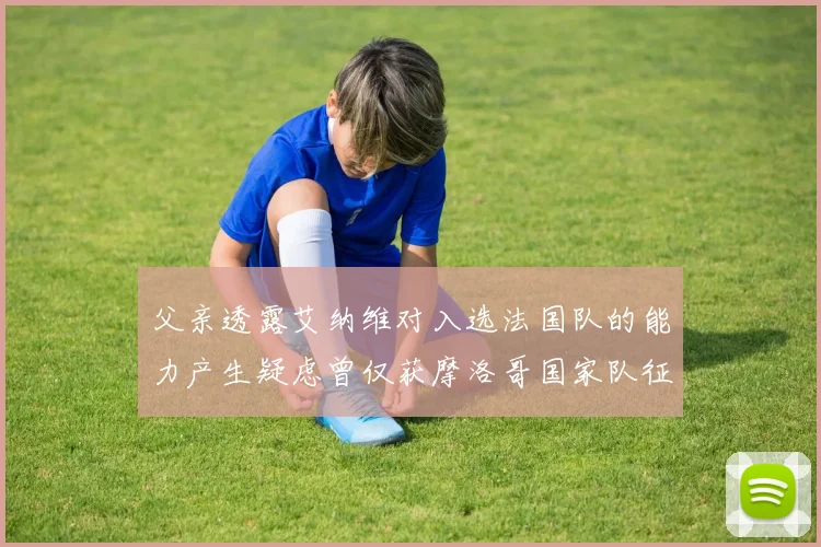 父亲透露艾纳维对入选法国队的能力产生疑虑曾仅获摩洛哥国家队征召