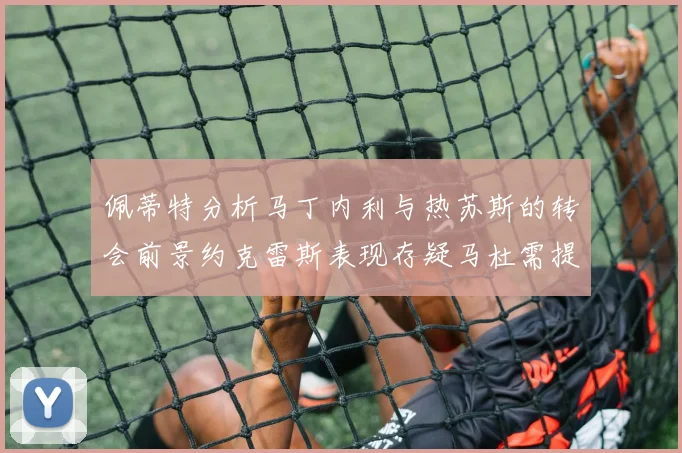 佩蒂特分析马丁内利与热苏斯的转会前景约克雷斯表现存疑马杜需提升才能留队