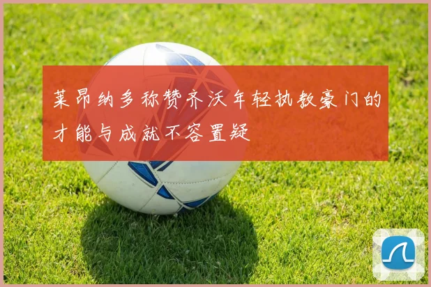 莱昂纳多称赞齐沃年轻执教豪门的才能与成就不容置疑