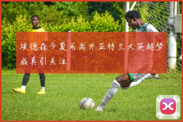 埃德森今夏或离开亚特兰大英超梦成真引关注