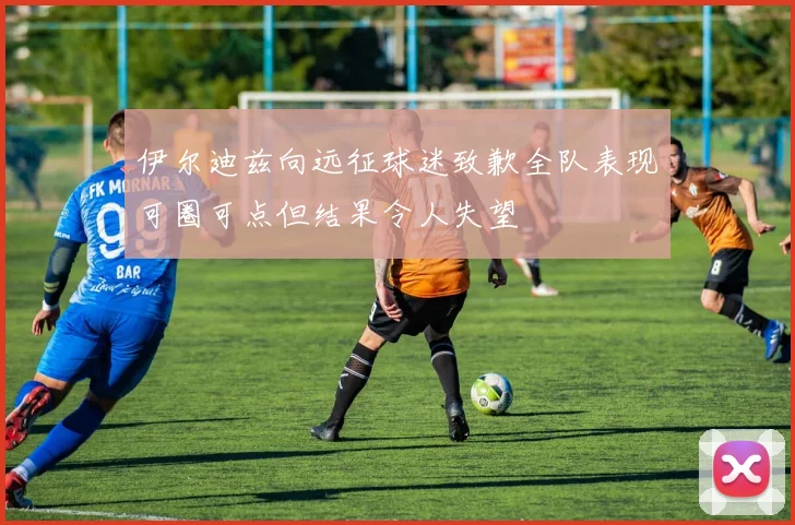 伊尔迪兹向远征球迷致歉全队表现可圈可点但结果令人失望