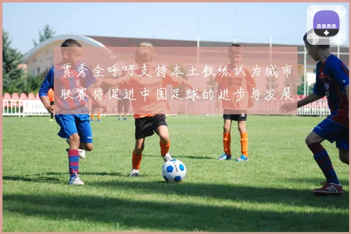 贾秀全呼吁支持本土教练认为城市联赛将促进中国足球的进步与发展